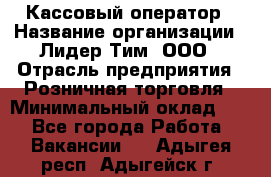 Кассовый оператор › Название организации ­ Лидер Тим, ООО › Отрасль предприятия ­ Розничная торговля › Минимальный оклад ­ 1 - Все города Работа » Вакансии   . Адыгея респ.,Адыгейск г.